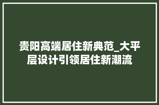 贵阳高端居住新典范_大平层设计引领居住新潮流