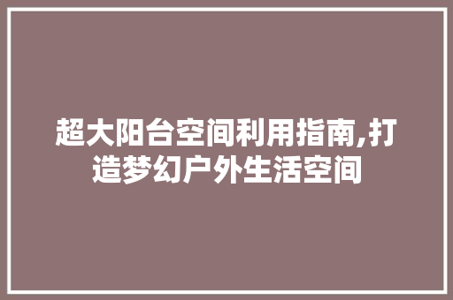 超大阳台空间利用指南,打造梦幻户外生活空间