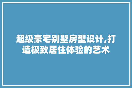 超级豪宅别墅房型设计,打造极致居住体验的艺术