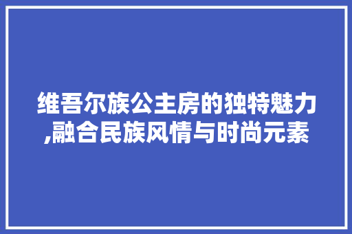 维吾尔族公主房的独特魅力,融合民族风情与时尚元素的家居设计