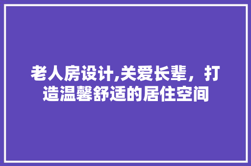 老人房设计,关爱长辈，打造温馨舒适的居住空间