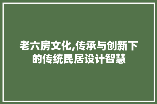 老六房文化,传承与创新下的传统民居设计智慧