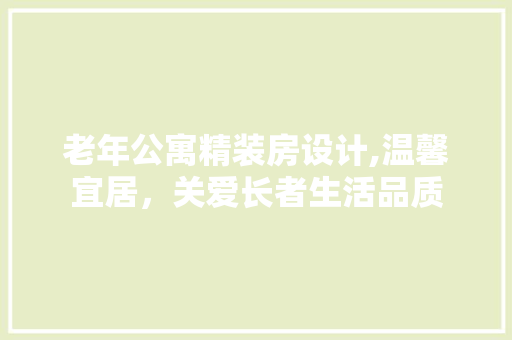 老年公寓精装房设计,温馨宜居，关爱长者生活品质