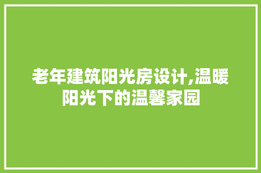 老年建筑阳光房设计,温暖阳光下的温馨家园