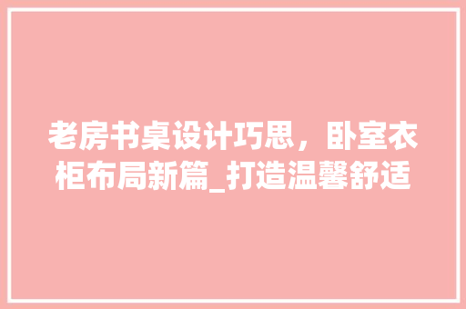 老房书桌设计巧思，卧室衣柜布局新篇_打造温馨舒适家居空间