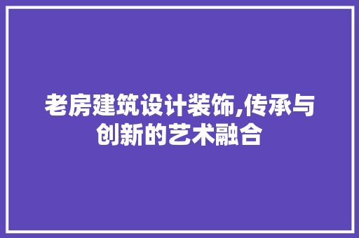 老房建筑设计装饰,传承与创新的艺术融合