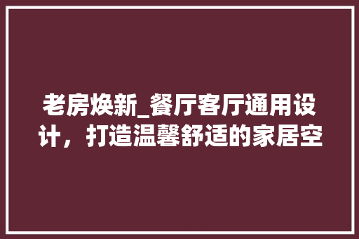 老房焕新_餐厅客厅通用设计，打造温馨舒适的家居空间