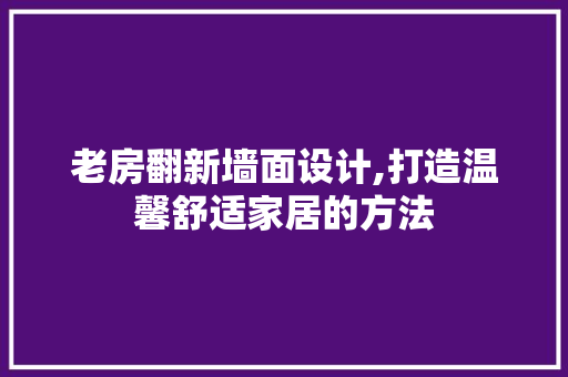 老房翻新墙面设计,打造温馨舒适家居的方法