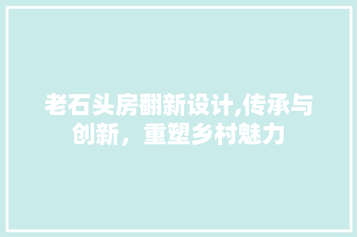 老石头房翻新设计,传承与创新，重塑乡村魅力