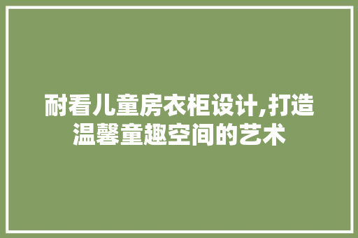 耐看儿童房衣柜设计,打造温馨童趣空间的艺术