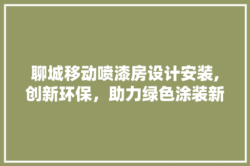 聊城移动喷漆房设计安装,创新环保，助力绿色涂装新时代