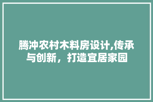 腾冲农村木料房设计,传承与创新，打造宜居家园