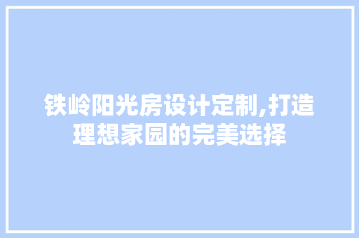 铁岭阳光房设计定制,打造理想家园的完美选择