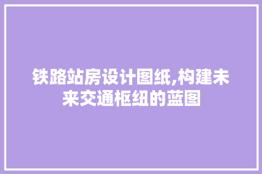 铁路站房设计图纸,构建未来交通枢纽的蓝图