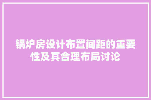 锅炉房设计布置间距的重要性及其合理布局讨论