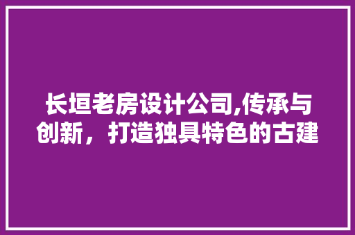 长垣老房设计公司,传承与创新，打造独具特色的古建筑设计