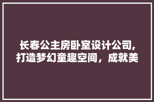 长春公主房卧室设计公司,打造梦幻童趣空间，成就美好童年记忆