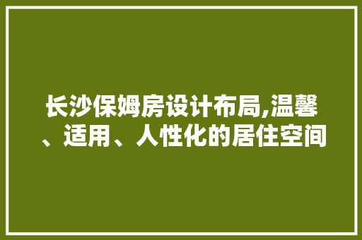 长沙保姆房设计布局,温馨、适用、人性化的居住空间
