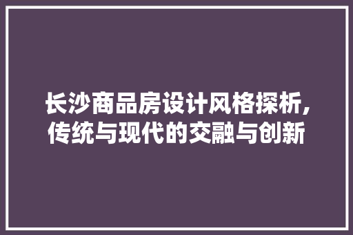 长沙商品房设计风格探析,传统与现代的交融与创新
