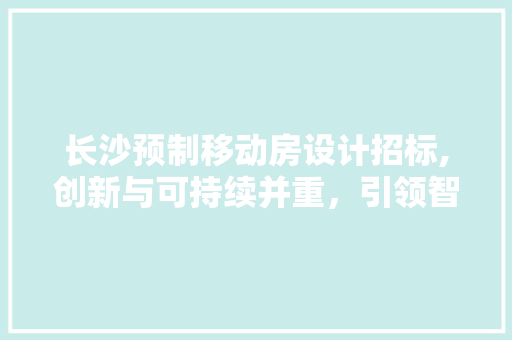 长沙预制移动房设计招标,创新与可持续并重，引领智慧建筑新潮流