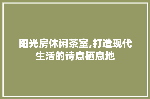 阳光房休闲茶室,打造现代生活的诗意栖息地