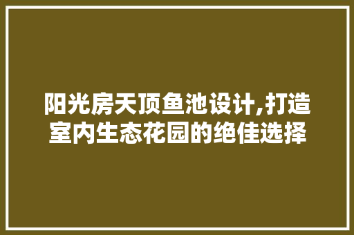阳光房天顶鱼池设计,打造室内生态花园的绝佳选择