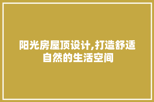 阳光房屋顶设计,打造舒适自然的生活空间