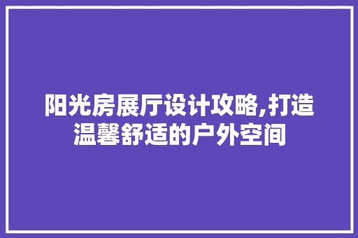 阳光房展厅设计攻略,打造温馨舒适的户外空间