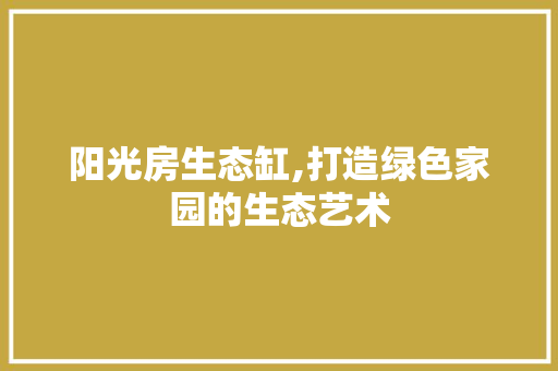 阳光房生态缸,打造绿色家园的生态艺术