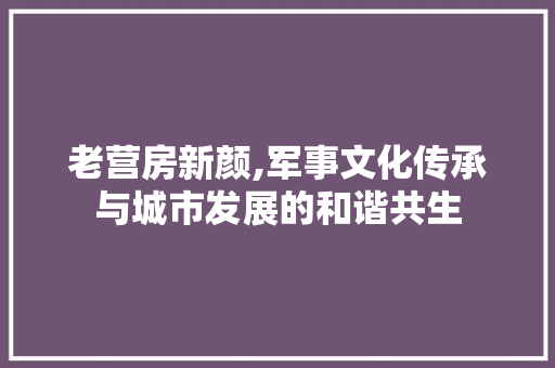 老营房新颜,军事文化传承与城市发展的和谐共生