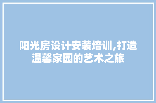 阳光房设计安装培训,打造温馨家园的艺术之旅