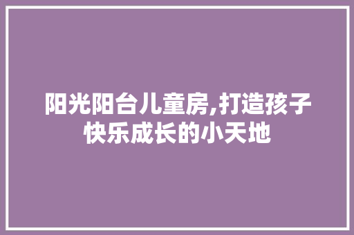 阳光阳台儿童房,打造孩子快乐成长的小天地