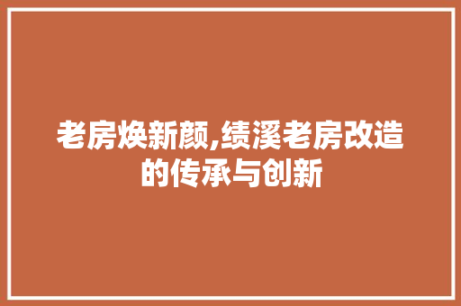 老房焕新颜,绩溪老房改造的传承与创新