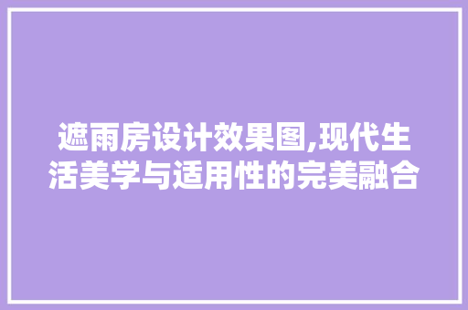 遮雨房设计效果图,现代生活美学与适用性的完美融合