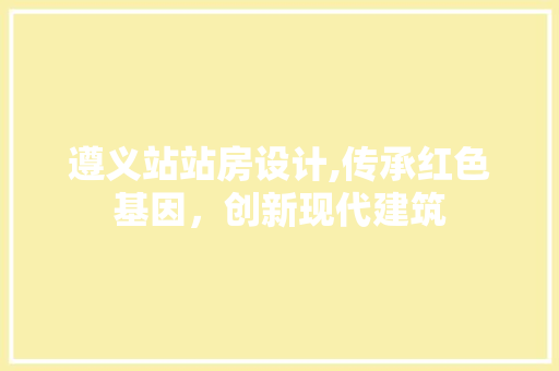 遵义站站房设计,传承红色基因，创新现代建筑