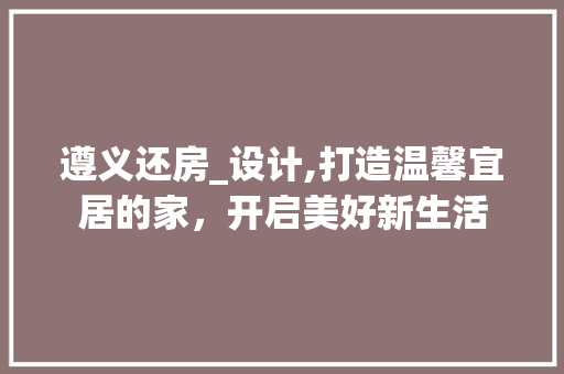 遵义还房_设计,打造温馨宜居的家，开启美好新生活