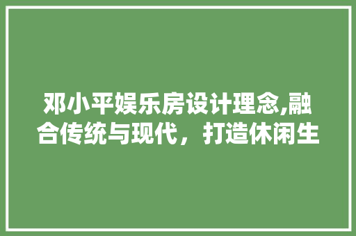 邓小平娱乐房设计理念,融合传统与现代，打造休闲生活新典范