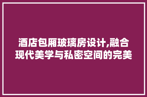 酒店包厢玻璃房设计,融合现代美学与私密空间的完美演绎