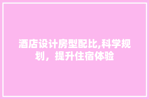 酒店设计房型配比,科学规划，提升住宿体验