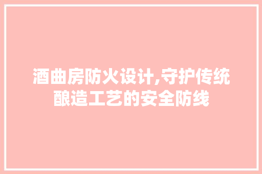 酒曲房防火设计,守护传统酿造工艺的安全防线