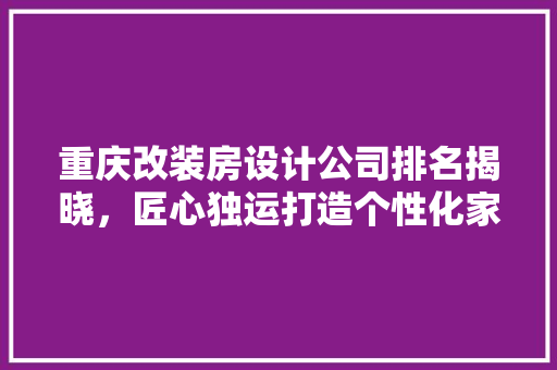 重庆改装房设计公司排名揭晓，匠心独运打造个性化家居空间