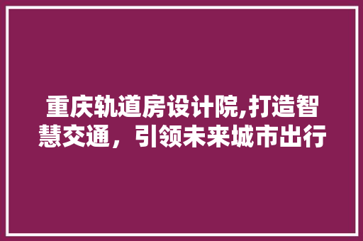 重庆轨道房设计院,打造智慧交通，引领未来城市出行新篇章