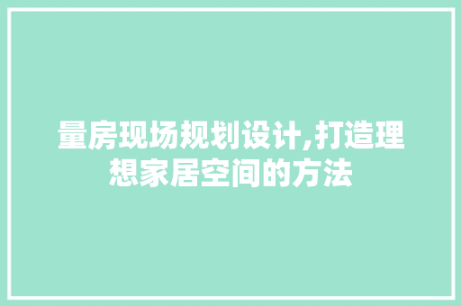 量房现场规划设计,打造理想家居空间的方法