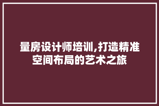 量房设计师培训,打造精准空间布局的艺术之旅