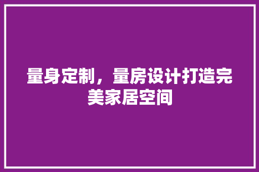 量身定制，量房设计打造完美家居空间