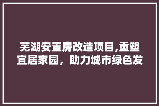 芜湖安置房改造项目,重塑宜居家园，助力城市绿色发展