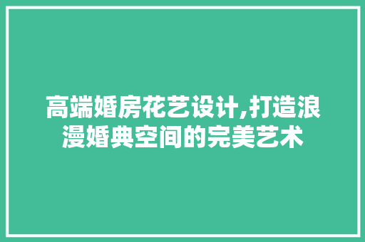 高端婚房花艺设计,打造浪漫婚典空间的完美艺术
