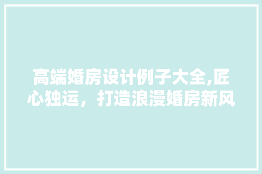 高端婚房设计例子大全,匠心独运，打造浪漫婚房新风尚