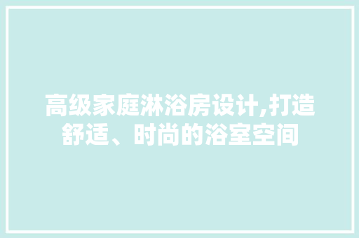 高级家庭淋浴房设计,打造舒适、时尚的浴室空间