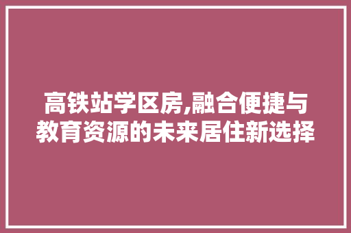 高铁站学区房,融合便捷与教育资源的未来居住新选择